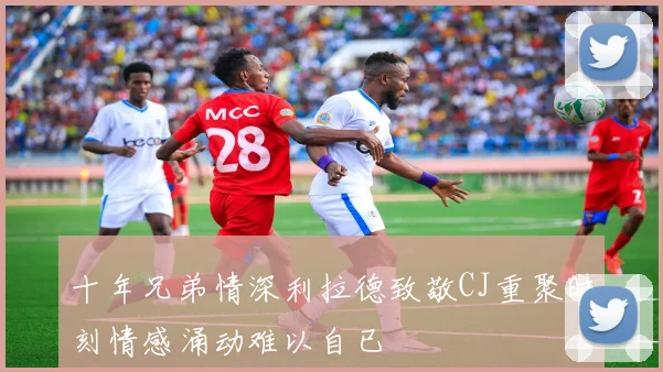 十年兄弟情深利拉德致敬CJ重聚时刻情感涌动难以自已
