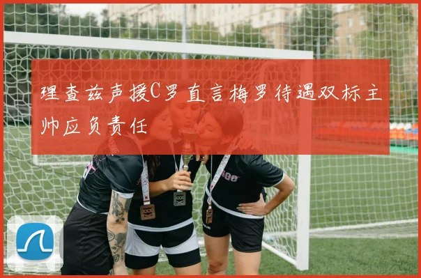 理查兹声援C罗直言梅罗待遇双标主帅应负责任