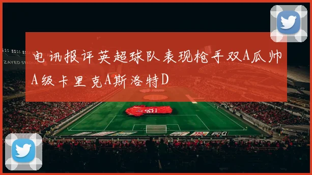 电讯报评英超球队表现枪手双A瓜帅A级卡里克A斯洛特D