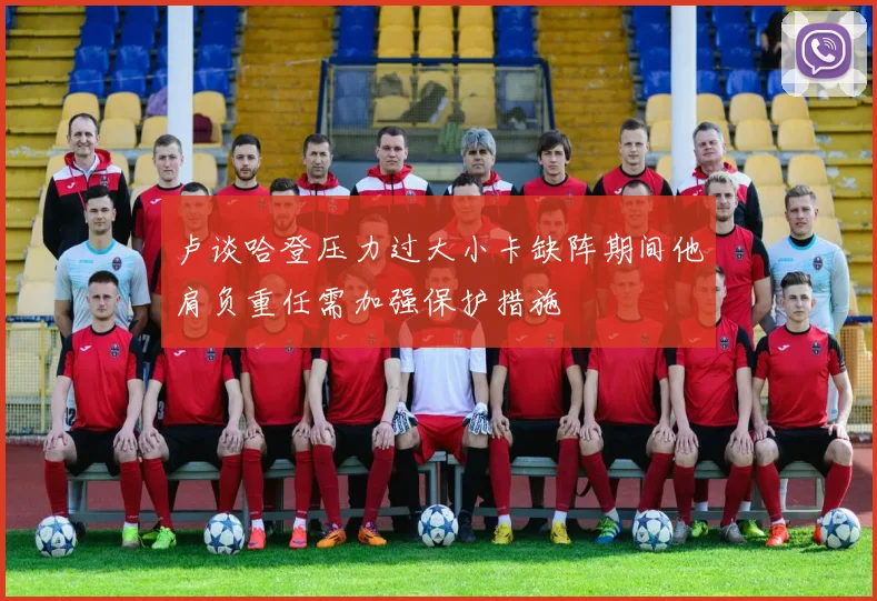 卢谈哈登压力过大小卡缺阵期间他肩负重任需加强保护措施