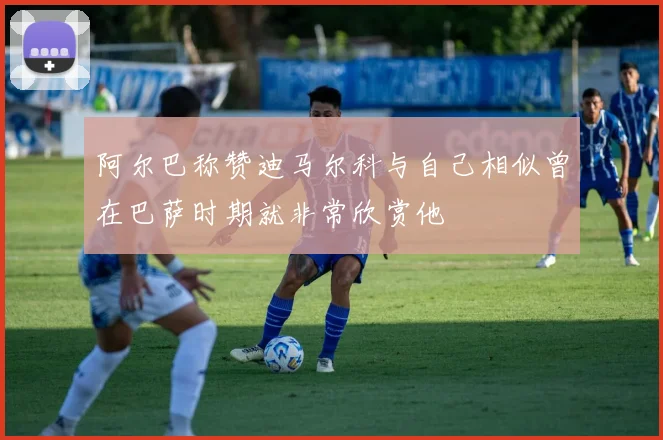 阿尔巴称赞迪马尔科与自己相似曾在巴萨时期就非常欣赏他
