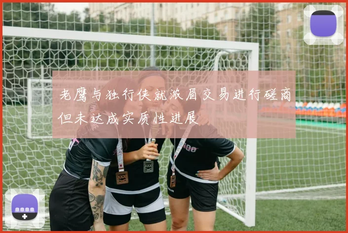 老鹰与独行侠就浓眉交易进行磋商但未达成实质性进展