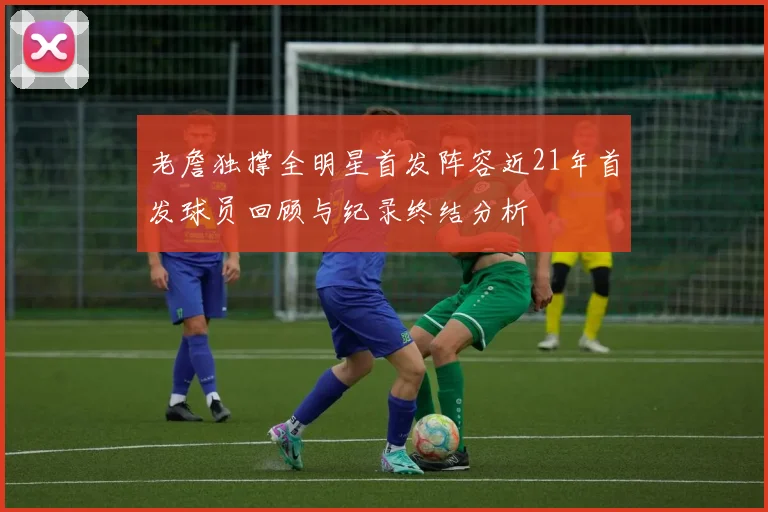 老詹独撑全明星首发阵容近21年首发球员回顾与纪录终结分析