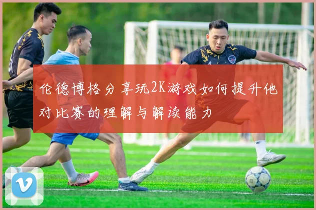 伦德博格分享玩2K游戏如何提升他对比赛的理解与解读能力