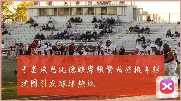 手套谈恩比德缺席频繁或将换年轻拼图引发球迷热议