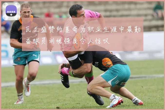 瓦兰盛赞约基奇为职业生涯中最勤奋球员训练强度令人惊叹
