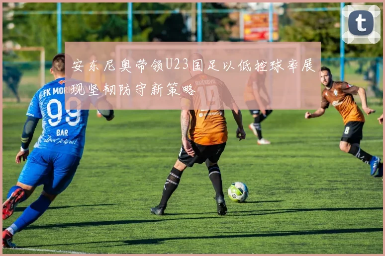 安东尼奥带领U23国足以低控球率展现坚韧防守新策略