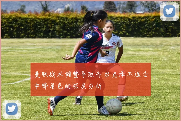 曼联战术调整导致齐尔克泽不适合中锋角色的深度分析
