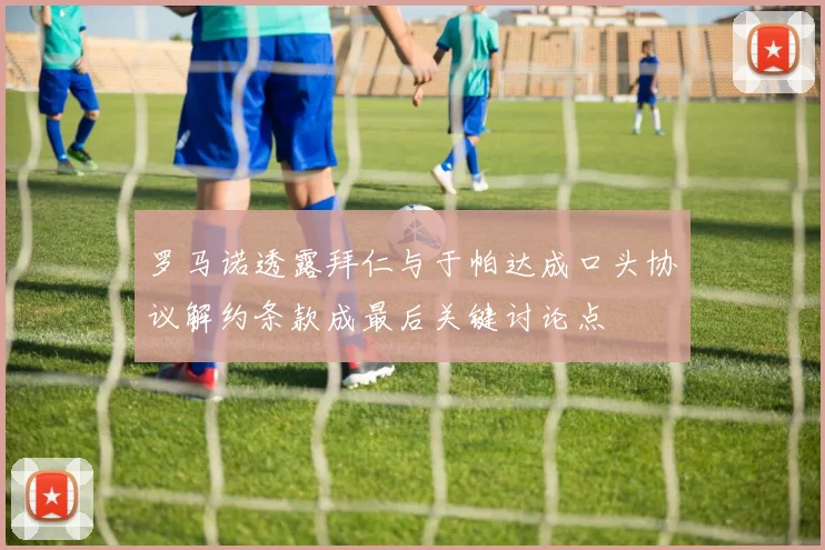 罗马诺透露拜仁与于帕达成口头协议解约条款成最后关键讨论点