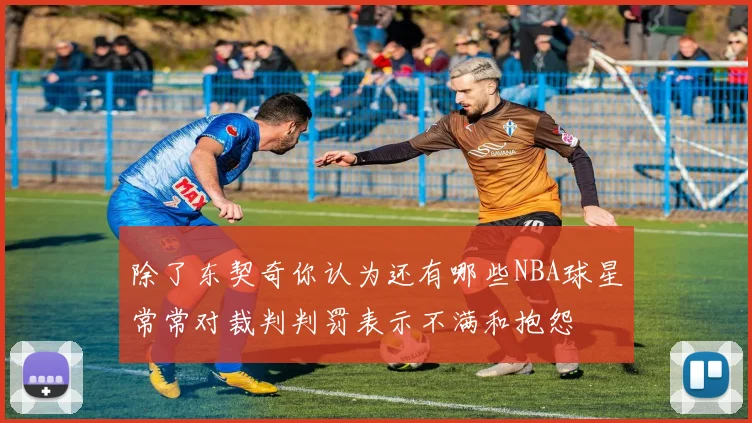 除了东契奇你认为还有哪些NBA球星常常对裁判判罚表示不满和抱怨