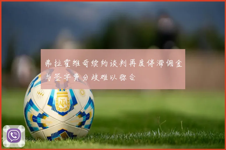 弗拉霍维奇续约谈判再度停滞佣金与签字费分歧难以弥合