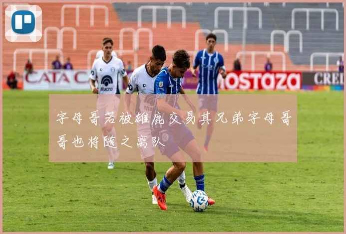 字母哥若被雄鹿交易其兄弟字母哥哥也将随之离队