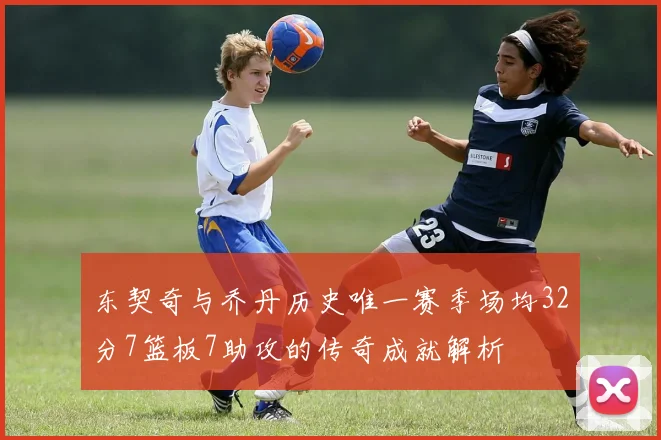 东契奇与乔丹历史唯一赛季场均32分7篮板7助攻的传奇成就解析