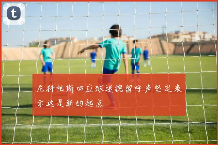 尼科帕斯回应球迷挽留呼声坚定表示这是新的起点