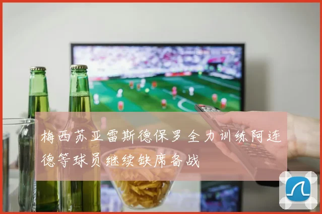 梅西苏亚雷斯德保罗全力训练阿连德等球员继续缺席备战