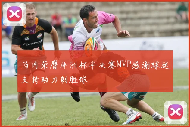 马内荣膺非洲杯半决赛MVP感谢球迷支持助力制胜球