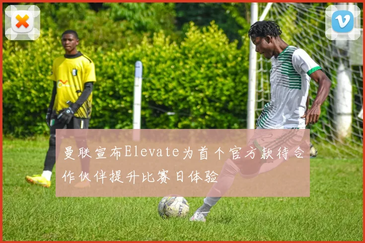 曼联宣布Elevate为首个官方款待合作伙伴提升比赛日体验