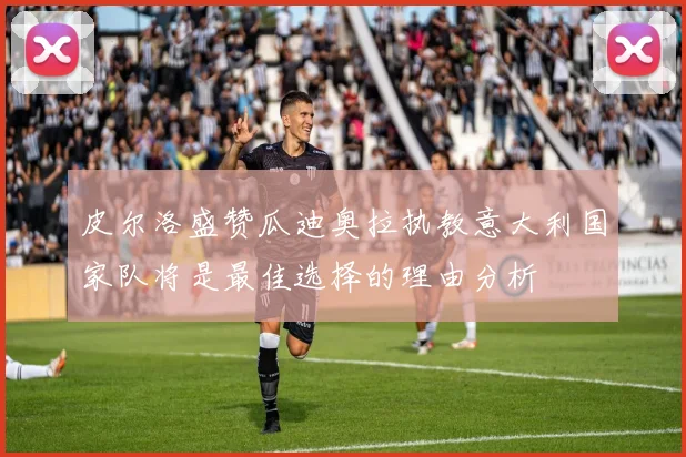 皮尔洛盛赞瓜迪奥拉执教意大利国家队将是最佳选择的理由分析
