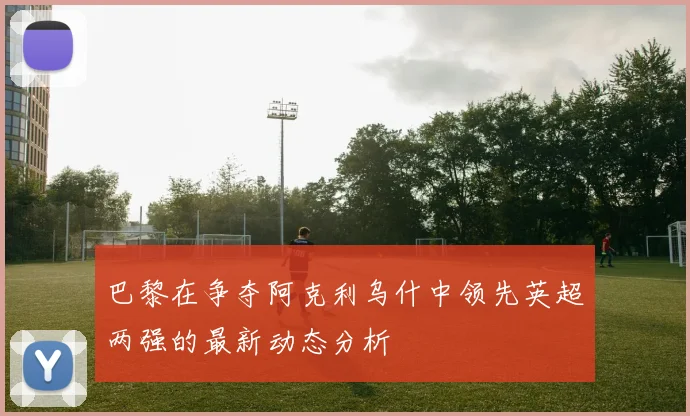 巴黎在争夺阿克利乌什中领先英超两强的最新动态分析