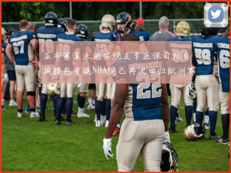 亚布塞莱未能实现五季医保目标自掏腰包重返NBA现已再次回归欧洲赛场