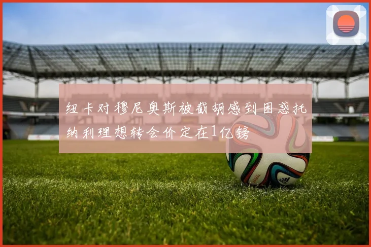 纽卡对穆尼奥斯被截胡感到困惑托纳利理想转会价定在1亿镑