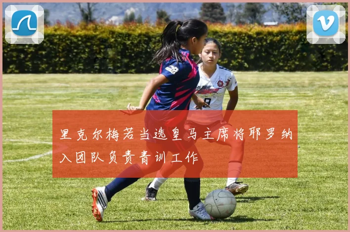 里克尔梅若当选皇马主席将耶罗纳入团队负责青训工作