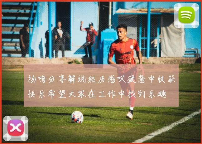 杨鸣分享解说经历感叹疲惫中收获快乐希望大家在工作中找到乐趣