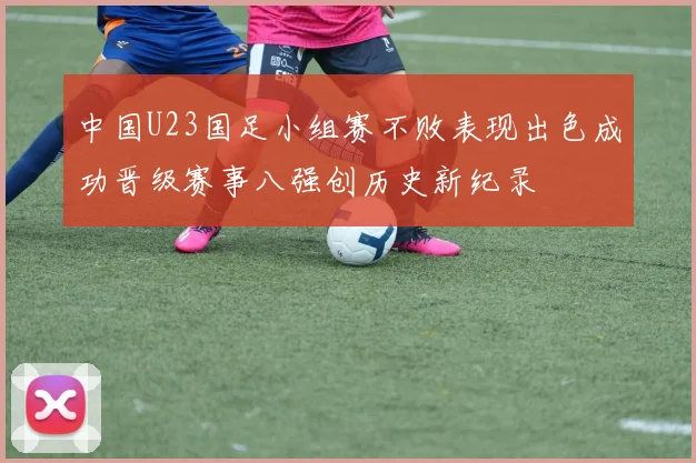 中国U23国足小组赛不败表现出色成功晋级赛事八强创历史新纪录