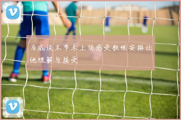 马威谈末节未上场感受教练安排让他理解与接受