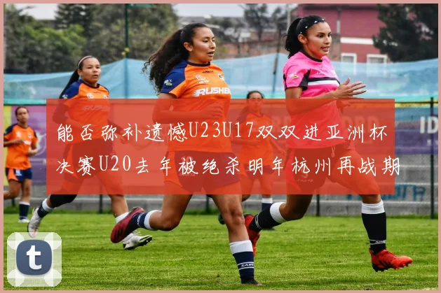 能否弥补遗憾U23U17双双进亚洲杯决赛U20去年被绝杀明年杭州再战期待辉煌