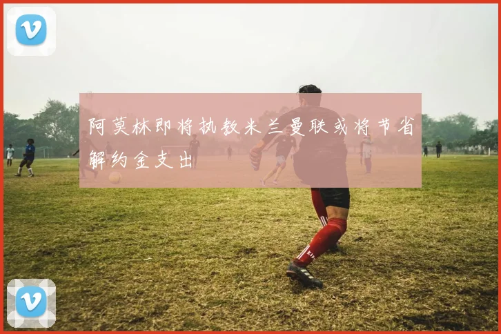 阿莫林即将执教米兰曼联或将节省解约金支出