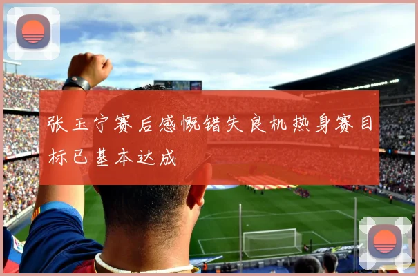 张玉宁赛后感慨错失良机热身赛目标已基本达成