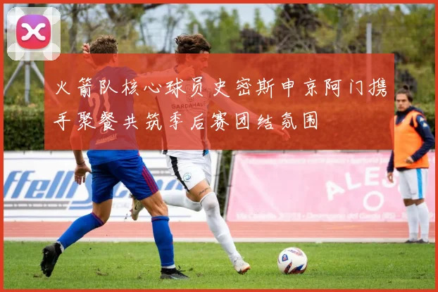 火箭队核心球员史密斯申京阿门携手聚餐共筑季后赛团结氛围